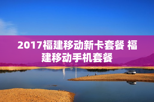 2017福建移动新卡套餐 福建移动手机套餐