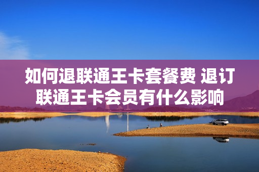 如何退联通王卡套餐费 退订联通王卡会员有什么影响