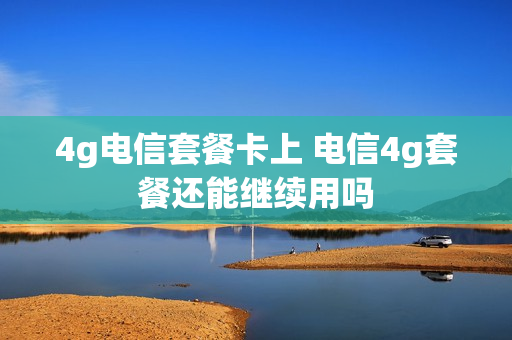 4g电信套餐卡上 电信4g套餐还能继续用吗