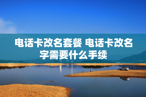 电话卡改名套餐 电话卡改名字需要什么手续
