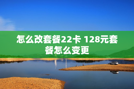 怎么改套餐22卡 128元套餐怎么变更