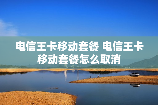电信王卡移动套餐 电信王卡移动套餐怎么取消