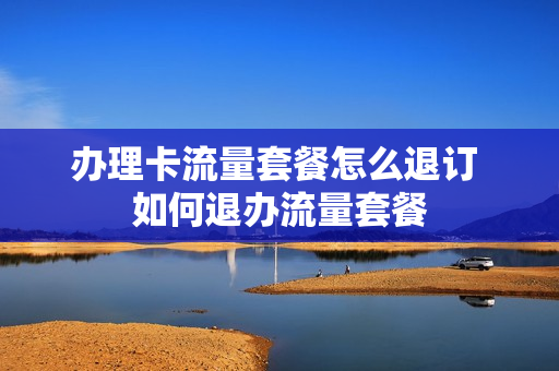 办理卡流量套餐怎么退订 如何退办流量套餐