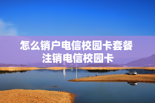 怎么销户电信校园卡套餐 注销电信校园卡