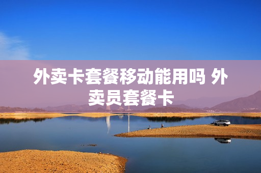 外卖卡套餐移动能用吗 外卖员套餐卡