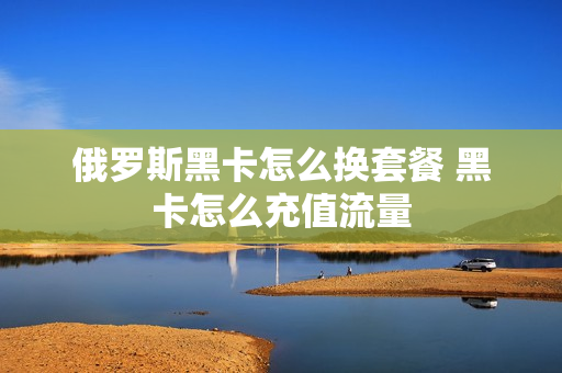 俄罗斯黑卡怎么换套餐 黑卡怎么充值流量