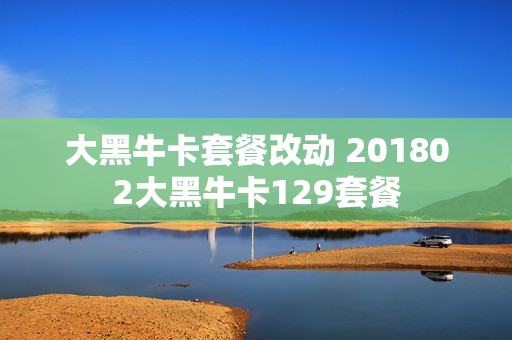 大黑牛卡套餐改动 201802大黑牛卡129套餐