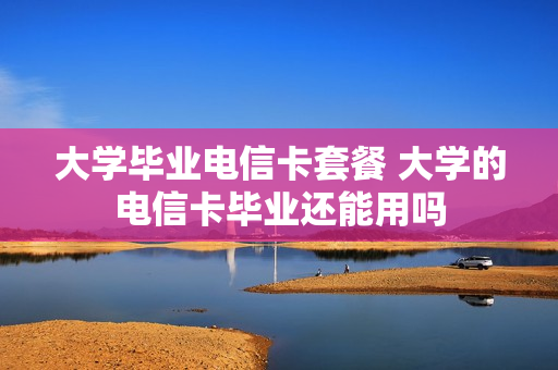 大学毕业电信卡套餐 大学的电信卡毕业还能用吗