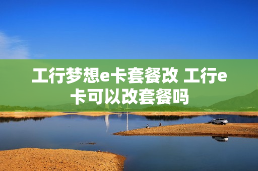 工行梦想e卡套餐改 工行e卡可以改套餐吗