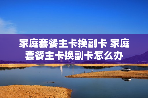 家庭套餐主卡换副卡 家庭套餐主卡换副卡怎么办
