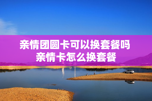 亲情团圆卡可以换套餐吗 亲情卡怎么换套餐