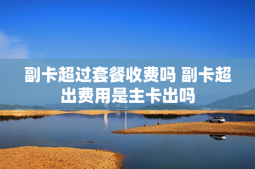 副卡超过套餐收费吗 副卡超出费用是主卡出吗