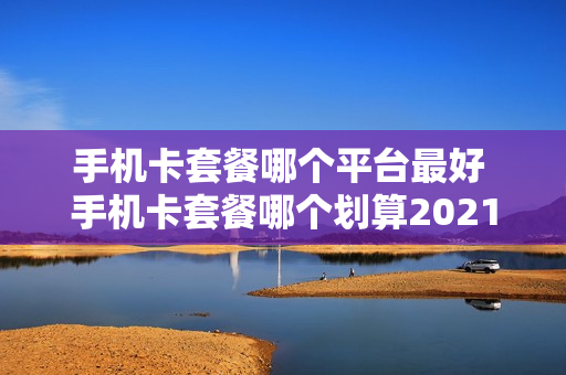手机卡套餐哪个平台最好 手机卡套餐哪个划算2021