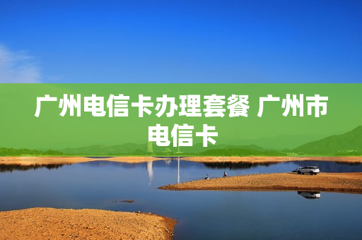 广州电信卡办理套餐 广州市电信卡