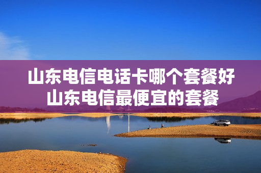 山东电信电话卡哪个套餐好 山东电信最便宜的套餐