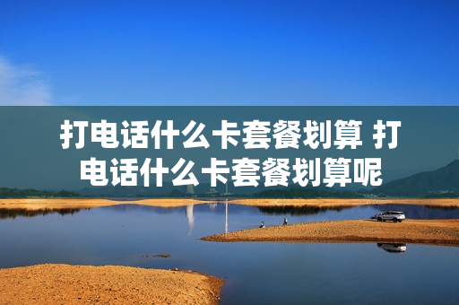 打电话什么卡套餐划算 打电话什么卡套餐划算呢