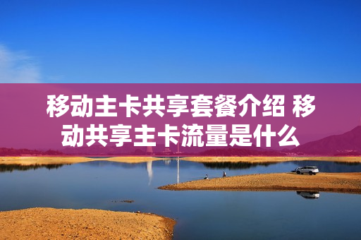移动主卡共享套餐介绍 移动共享主卡流量是什么