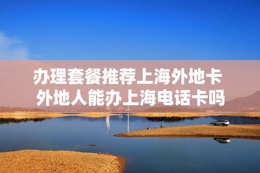 办理套餐推荐上海外地卡 外地人能办上海电话卡吗