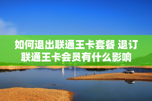 如何退出联通王卡套餐 退订联通王卡会员有什么影响
