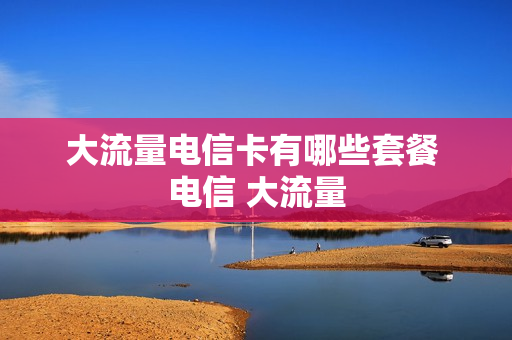 大流量电信卡有哪些套餐 电信 大流量