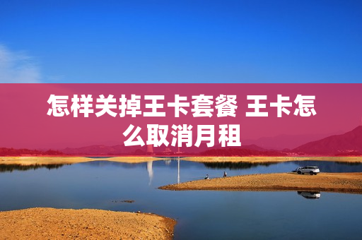 怎样关掉王卡套餐 王卡怎么取消月租