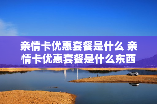 亲情卡优惠套餐是什么 亲情卡优惠套餐是什么东西
