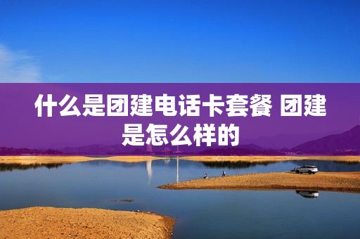什么是团建电话卡套餐 团建是怎么样的