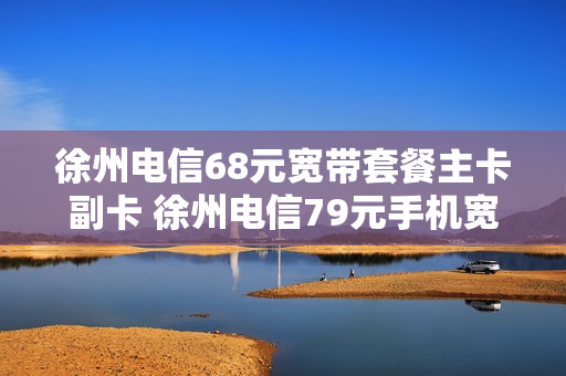 徐州电信68元宽带套餐主卡副卡 徐州电信79元手机宽带套餐