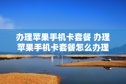 办理苹果手机卡套餐 办理苹果手机卡套餐怎么办理