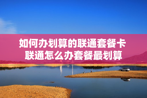 如何办划算的联通套餐卡 联通怎么办套餐最划算