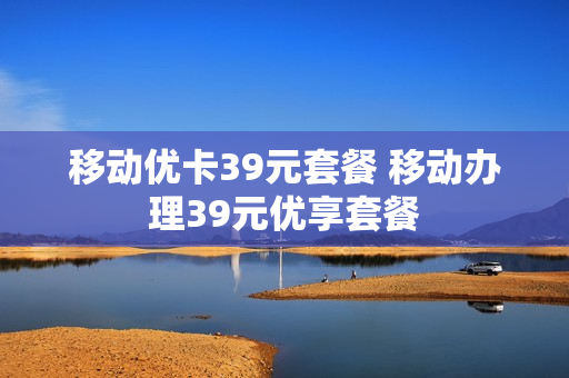 移动优卡39元套餐 移动办理39元优享套餐