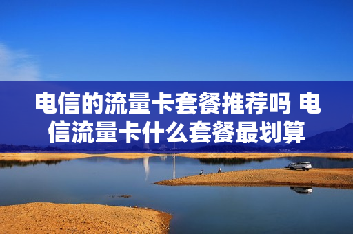 电信的流量卡套餐推荐吗 电信流量卡什么套餐最划算