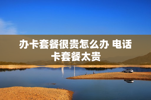 办卡套餐很贵怎么办 电话卡套餐太贵