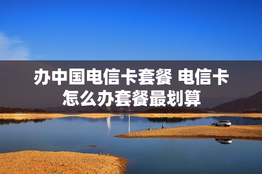 办中国电信卡套餐 电信卡怎么办套餐最划算