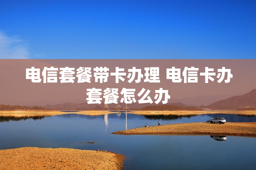 电信套餐带卡办理 电信卡办套餐怎么办