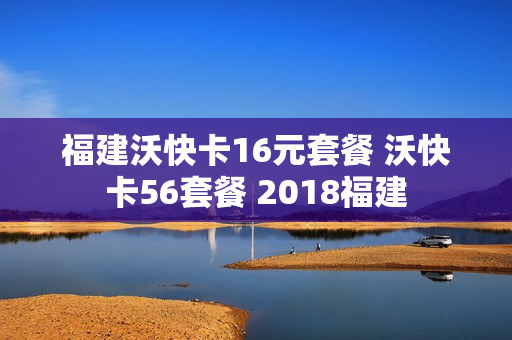 福建沃快卡16元套餐 沃快卡56套餐 2018福建