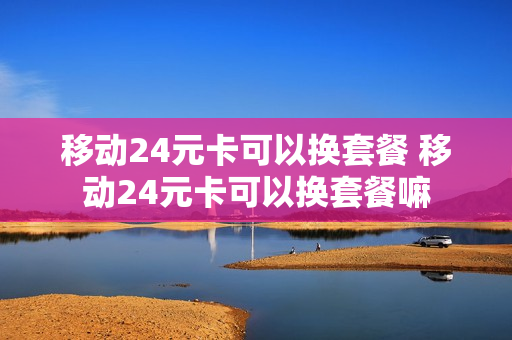 移动24元卡可以换套餐 移动24元卡可以换套餐嘛