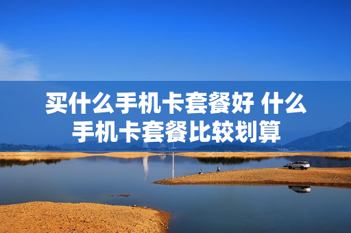 买什么手机卡套餐好 什么手机卡套餐比较划算