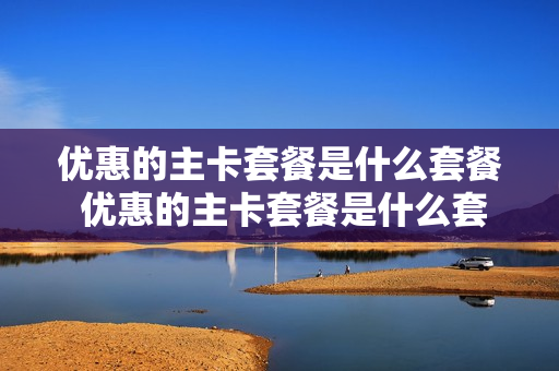 优惠的主卡套餐是什么套餐 优惠的主卡套餐是什么套餐类型