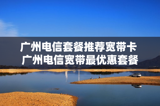 广州电信套餐推荐宽带卡 广州电信宽带最优惠套餐