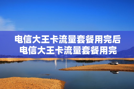 电信大王卡流量套餐用完后 电信大王卡流量套餐用完后怎么收费