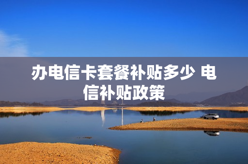 办电信卡套餐补贴多少 电信补贴政策