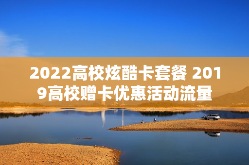 2022高校炫酷卡套餐 2019高校赠卡优惠活动流量