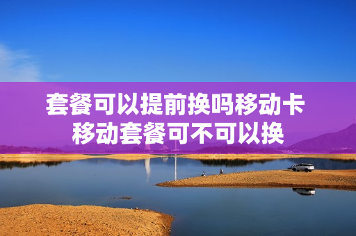 套餐可以提前换吗移动卡 移动套餐可不可以换