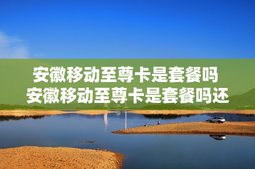 安徽移动至尊卡是套餐吗 安徽移动至尊卡是套餐吗还是流量