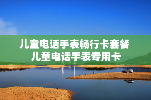 儿童电话手表畅行卡套餐 儿童电话手表专用卡