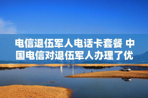 电信退伍军人电话卡套餐 中国电信对退伍军人办理了优惠专属套餐如何去办理呢