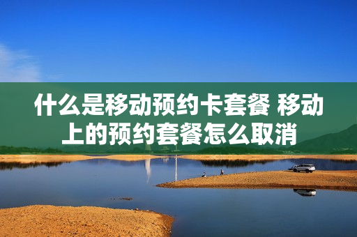 什么是移动预约卡套餐 移动上的预约套餐怎么取消
