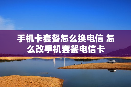 手机卡套餐怎么换电信 怎么改手机套餐电信卡