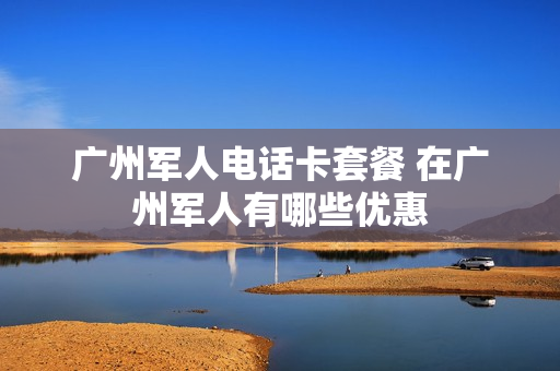 广州军人电话卡套餐 在广州军人有哪些优惠